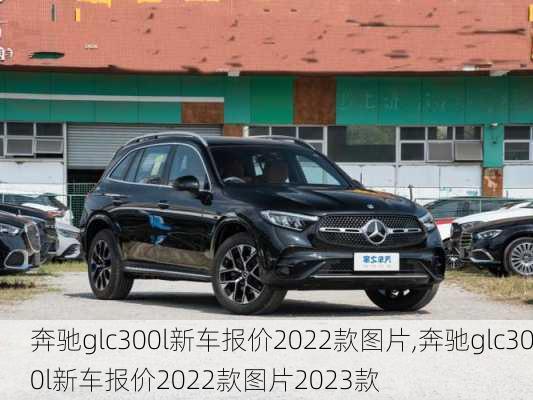 奔驰glc300l新车报价2022款图片,奔驰glc300l新车报价2022款图片2023款