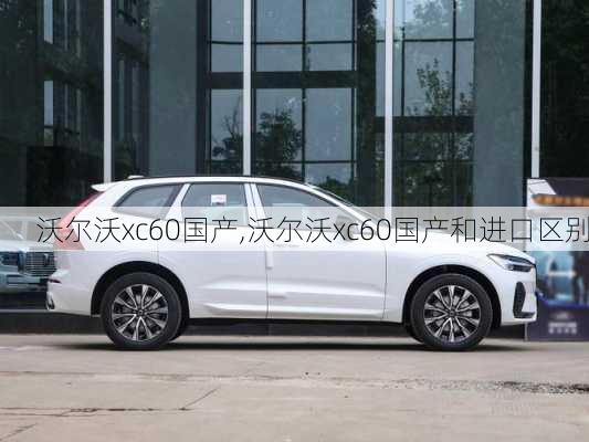 沃尔沃xc60国产,沃尔沃xc60国产和进口区别