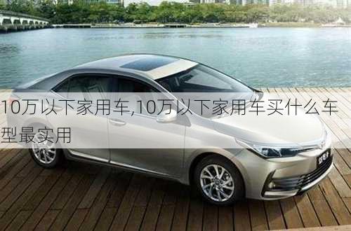 10万以下家用车,10万以下家用车买什么车型最实用